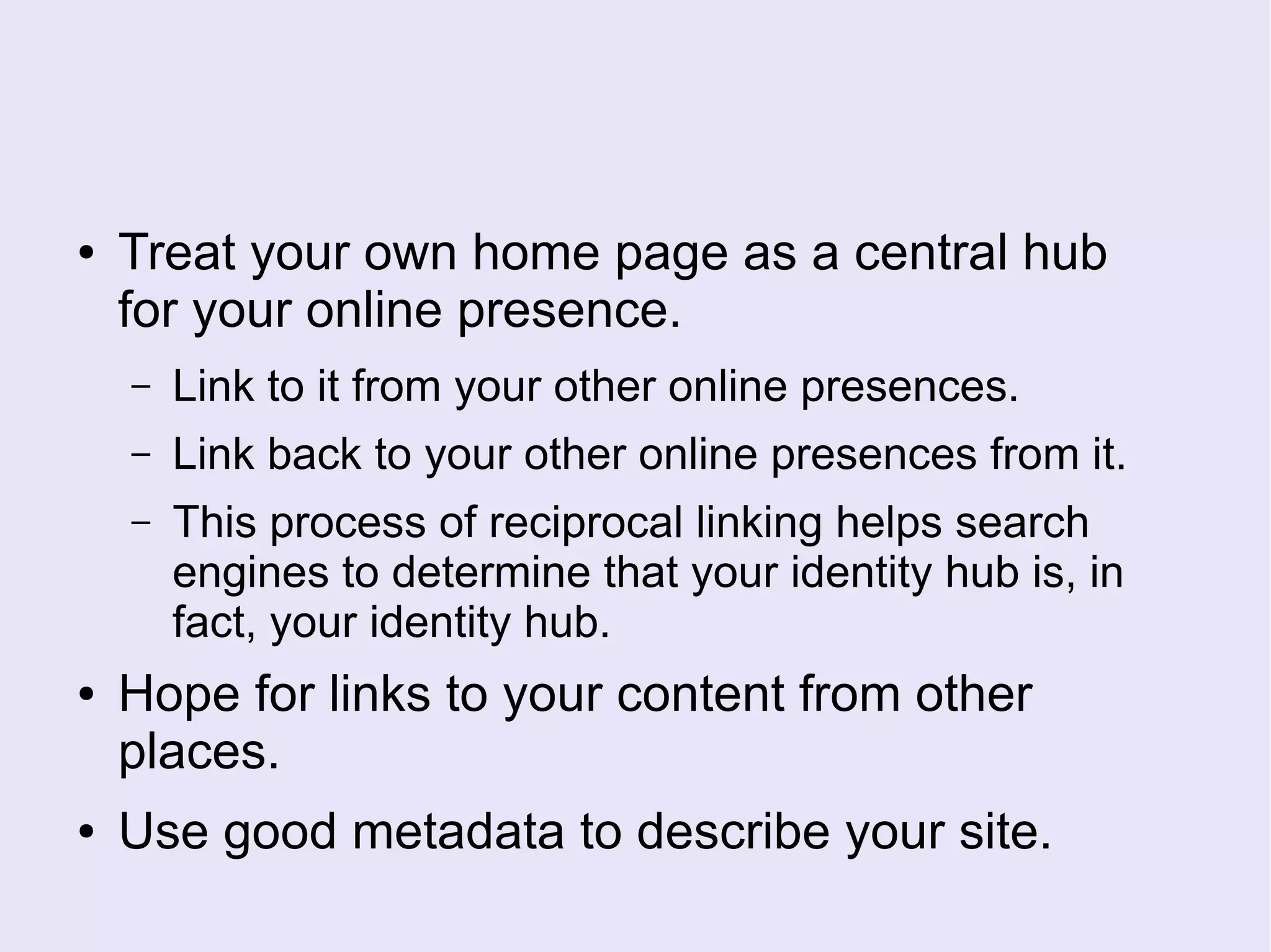 ● Treat your own home page as a central hub
for your online presence.
– Link to it from your other online presences.
– Link back to your other online presences from it.
– This process of reciprocal linking helps search
engines to determine that your identity hub is, in
fact, your identity hub.
● Hope for links to your content from other
places.
● Use good metadata to describe your site.
 