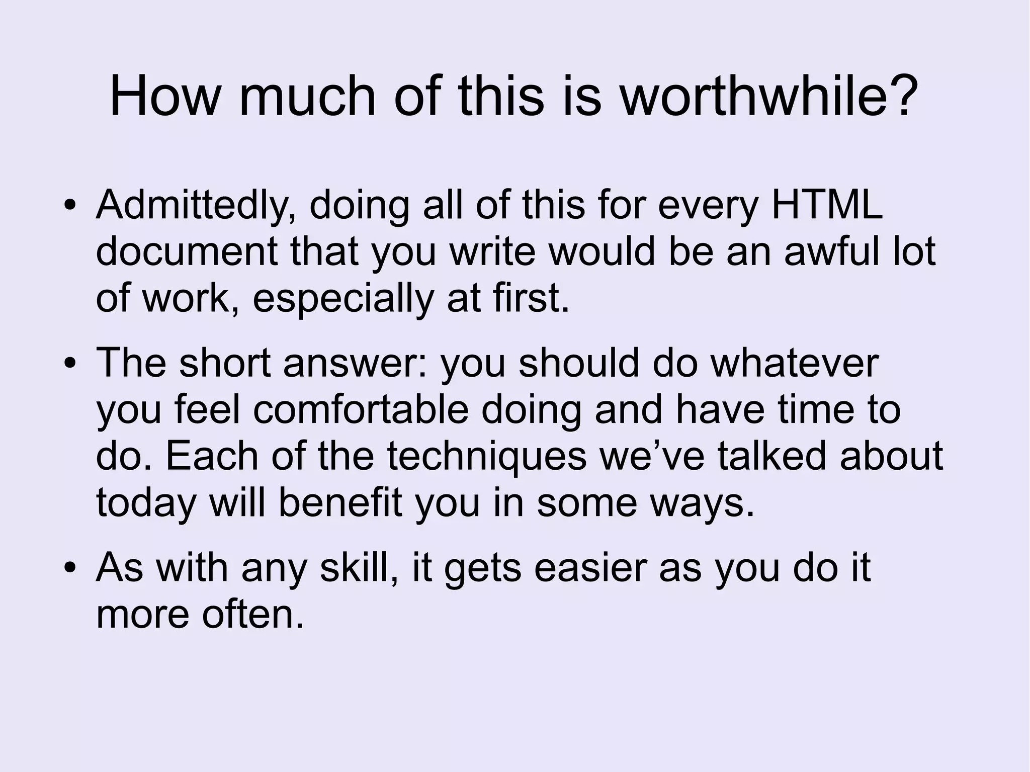 How much of this is worthwhile?
● Admittedly, doing all of this for every HTML
document that you write would be an awful lot
of work, especially at first.
● The short answer: you should do whatever
you feel comfortable doing and have time to
do. Each of the techniques we’ve talked about
today will benefit you in some ways.
● As with any skill, it gets easier as you do it
more often.
 