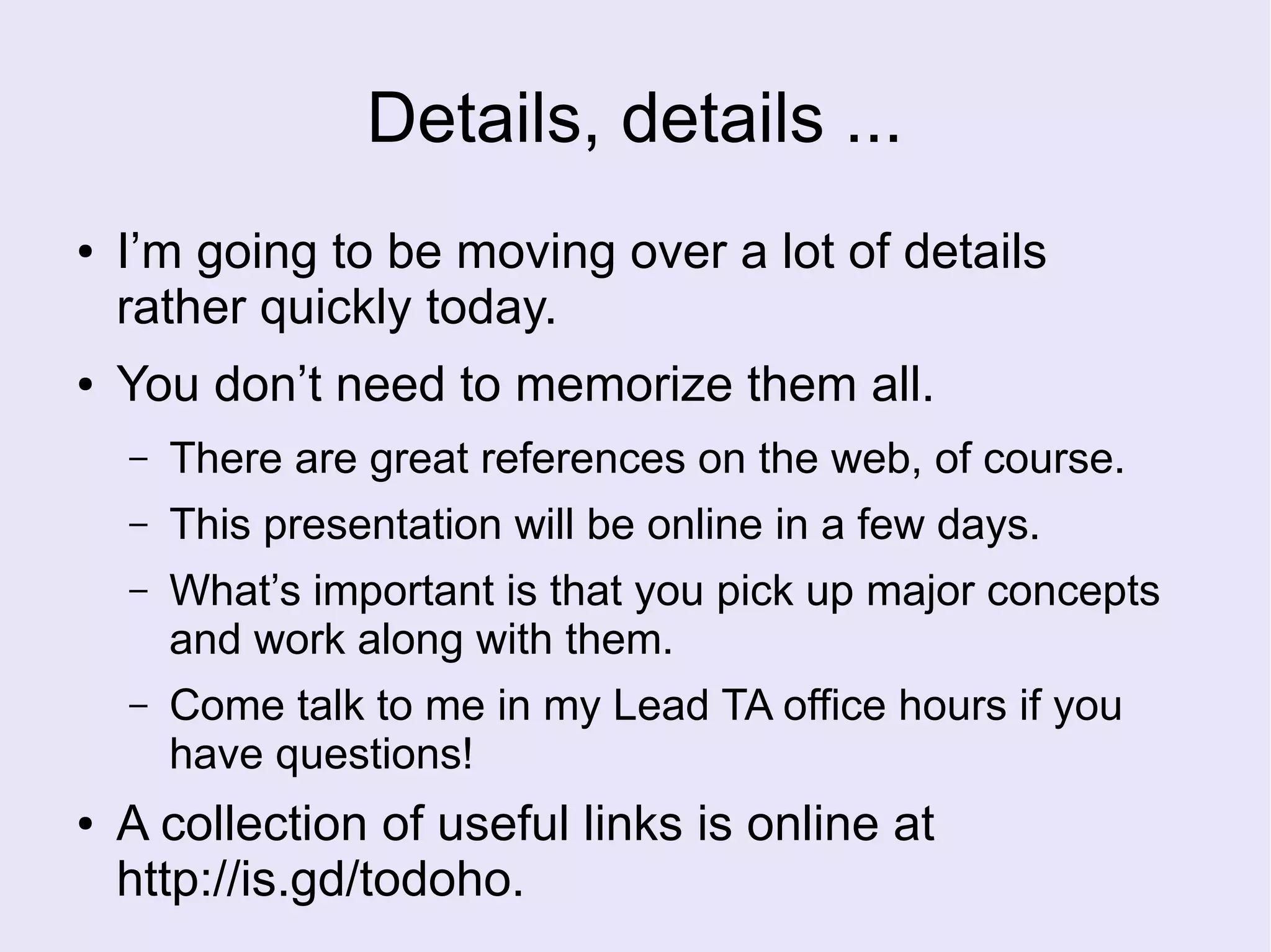 Details, details ...
● I’m going to be moving over a lot of details
rather quickly today.
● You don’t need to memorize them all.
– There are great references on the web, of course.
– This presentation will be online in a few days.
– What’s important is that you pick up major concepts
and work along with them.
– Come talk to me in my Lead TA office hours if you
have questions!
● A collection of useful links is online at
http://is.gd/todoho.
 