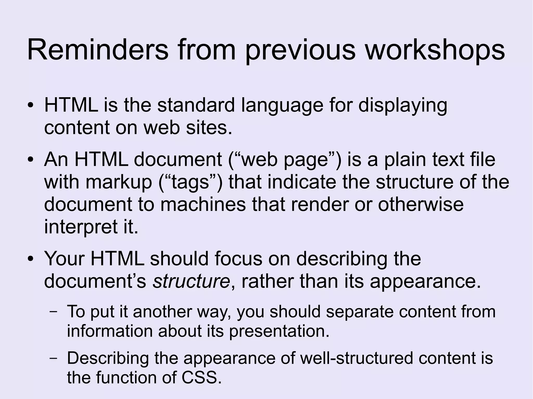 Reminders from previous workshops
● HTML is the standard language for displaying
content on web sites.
● An HTML document (“web page”) is a plain text file
with markup (“tags”) that indicate the structure of the
document to machines that render or otherwise
interpret it.
● Your HTML should focus on describing the
document’s structure, rather than its appearance.
– To put it another way, you should separate content from
information about its presentation.
– Describing the appearance of well-structured content is
the function of CSS.
 