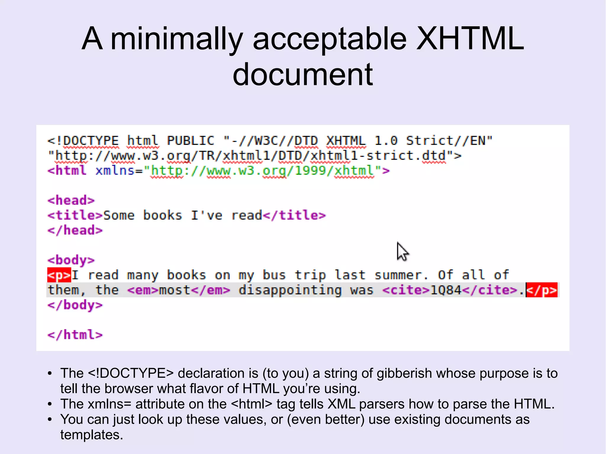 A minimally acceptable XHTML
document
● The <!DOCTYPE> declaration is (to you) a string of gibberish whose purpose is to
tell the browser what flavor of HTML you’re using.
● The xmlns= attribute on the <html> tag tells XML parsers how to parse the HTML.
● You can just look up these values, or (even better) use existing documents as
templates.
 