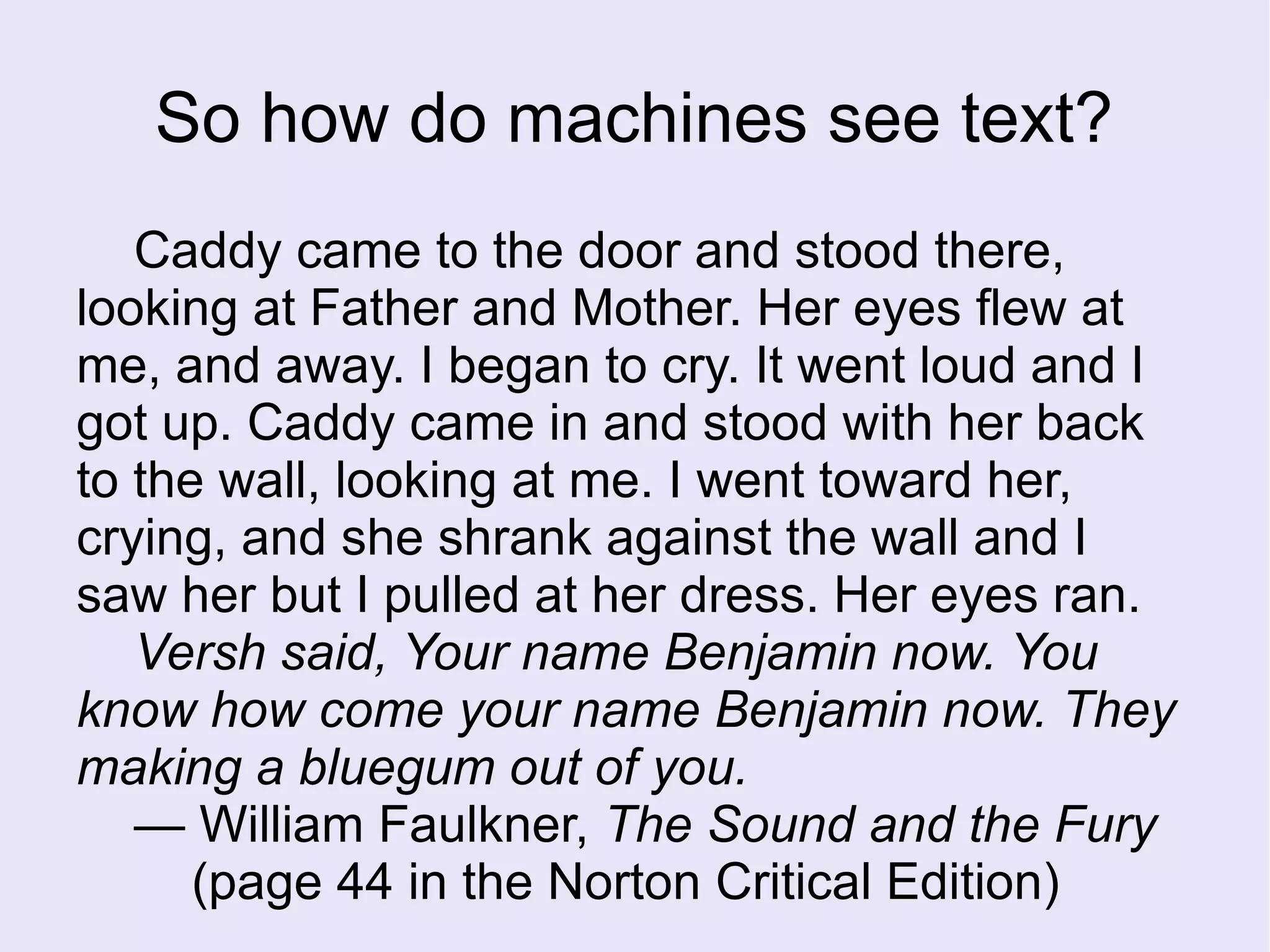 Caddy came to the door and stood there,
looking at Father and Mother. Her eyes flew at
me, and away. I began to cry. It went loud and I
got up. Caddy came in and stood with her back
to the wall, looking at me. I went toward her,
crying, and she shrank against the wall and I
saw her but I pulled at her dress. Her eyes ran.
Versh said, Your name Benjamin now. You
know how come your name Benjamin now. They
making a bluegum out of you.
— William Faulkner, The Sound and the Fury
(page 44 in the Norton Critical Edition)
So how do machines see text?
 