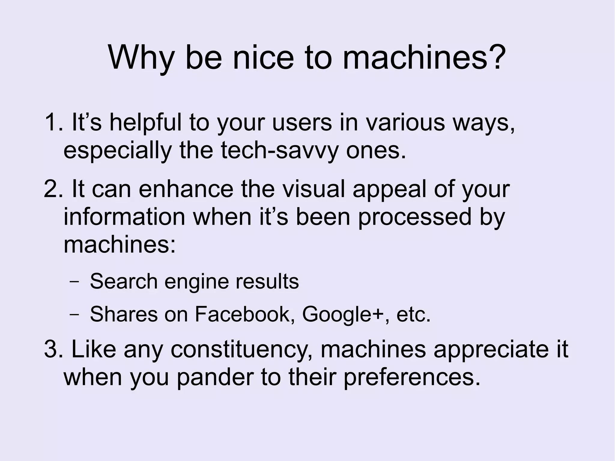 Why be nice to machines?
1. It’s helpful to your users in various ways,
especially the tech-savvy ones.
2. It can enhance the visual appeal of your
information when it’s been processed by
machines:
– Search engine results
– Shares on Facebook, Google+, etc.
3. Like any constituency, machines appreciate it
when you pander to their preferences.
 