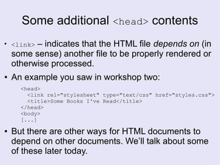 Some additional <head> contents
●
<link> – indicates that the HTML file depends on (in
some sense) another file to be properly rendered or
otherwise processed.
● An example you saw in workshop two:
<head>
<link rel="stylesheet" type="text/css" href="styles.css">
<title>Some Books I've Read</title>
</head>
<body>
[...]
● But there are other ways for HTML documents to
depend on other documents. We’ll talk about some
of these later today.
 