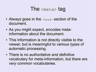 The <meta> tag
● Always goes in the <head> section of the
document.
● As you might expect, encodes meta-
information about the document.
● This information is not directly visible to the
viewer, but is meaningful to various types of
automatic processing.
● There is no authoritative and definitive
vocabulary for meta-information, but there are
very common vocabularies.
 