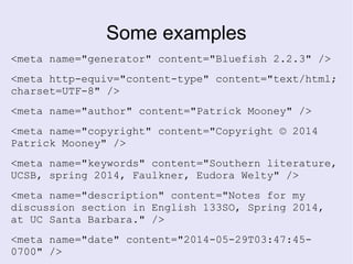 Some examples
<meta name="generator" content="Bluefish 2.2.3" />
<meta http-equiv="content-type" content="text/html;
charset=UTF-8" />
<meta name="author" content="Patrick Mooney" />
<meta name="copyright" content="Copyright © 2014
Patrick Mooney" />
<meta name="keywords" content="Southern literature,
UCSB, spring 2014, Faulkner, Eudora Welty" />
<meta name="description" content="Notes for my
discussion section in English 133SO, Spring 2014,
at UC Santa Barbara." />
<meta name="date" content="2014-05-29T03:47:45-
0700" />
 