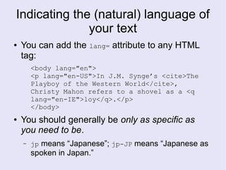 Indicating the (natural) language of
your text
● You can add the lang= attribute to any HTML
tag:
<body lang="en">
<p lang="en-US">In J.M. Synge’s <cite>The
Playboy of the Western World</cite>,
Christy Mahon refers to a shovel as a <q
lang="en-IE">loy</q>.</p>
</body>
● You should generally be only as specific as
you need to be.
– jp means “Japanese”; jp-JP means “Japanese as
spoken in Japan.”
 
