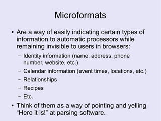 Microformats
● Are a way of easily indicating certain types of
information to automatic processors while
remaining invisible to users in browsers:
– Identity information (name, address, phone
number, website, etc.)
– Calendar information (event times, locations, etc.)
– Relationships
– Recipes
– Etc.
● Think of them as a way of pointing and yelling
“Here it is!” at parsing software.
 