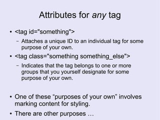 Attributes for any tag
● <tag id="something">
– Attaches a unique ID to an individual tag for some
purpose of your own.
● <tag class="something something_else">
– Indicates that the tag belongs to one or more
groups that you yourself designate for some
purpose of your own.
● One of these “purposes of your own” involves
marking content for styling.
● There are other purposes …
 