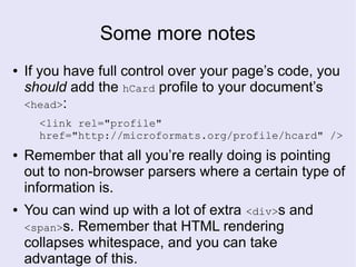 Some more notes
● If you have full control over your page’s code, you
should add the hCard profile to your document’s
<head>:
<link rel="profile"
href="http://microformats.org/profile/hcard" />
● Remember that all you’re really doing is pointing
out to non-browser parsers where a certain type of
information is.
● You can wind up with a lot of extra <div>s and
<span>s. Remember that HTML rendering
collapses whitespace, and you can take
advantage of this.
 