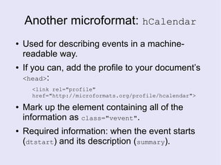 Another microformat: hCalendar
● Used for describing events in a machine-
readable way.
● If you can, add the profile to your document’s
<head>:
<link rel="profile"
href="http://microformats.org/profile/hcalendar">
● Mark up the element containing all of the
information as class="vevent".
● Required information: when the event starts
(dtstart) and its description (summary).
 