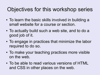 Objectives for this workshop series
● To learn the basic skills involved in building a
small website for a course or section.
● To actually build such a web site, and to do a
good job of it.
● To engage in practices that minimize the labor
required to do so.
● To make your teaching practices more visible
on the web.
● To be able to read various versions of HTML
and CSS in other places on the web.
 