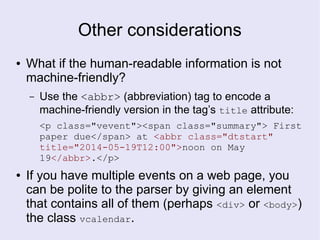 Other considerations
● What if the human-readable information is not
machine-friendly?
– Use the <abbr> (abbreviation) tag to encode a
machine-friendly version in the tag’s title attribute:
<p class="vevent"><span class="summary"> First
paper due</span> at <abbr class="dtstart"
title="2014-05-19T12:00">noon on May
19</abbr>.</p>
● If you have multiple events on a web page, you
can be polite to the parser by giving an element
that contains all of them (perhaps <div> or <body>)
the class vcalendar.
 