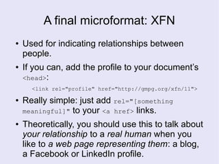 A final microformat: XFN
● Used for indicating relationships between
people.
● If you can, add the profile to your document’s
<head>:
<link rel="profile" href="http://gmpg.org/xfn/11">
● Really simple: just add rel="[something
meaningful]" to your <a href> links.
● Theoretically, you should use this to talk about
your relationship to a real human when you
like to a web page representing them: a blog,
a Facebook or LinkedIn profile.
 