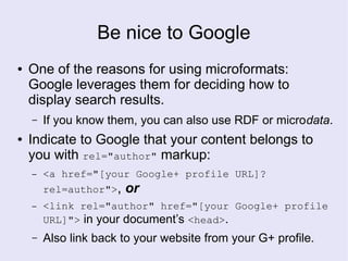 Be nice to Google
● One of the reasons for using microformats:
Google leverages them for deciding how to
display search results.
– If you know them, you can also use RDF or microdata.
● Indicate to Google that your content belongs to
you with rel="author" markup:
– <a href="[your Google+ profile URL]?
rel=author">, or
– <link rel="author" href="[your Google+ profile
URL]"> in your document’s <head>.
– Also link back to your website from your G+ profile.
 