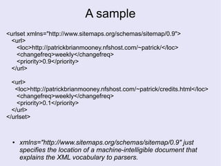 A sample
<urlset xmlns="http://www.sitemaps.org/schemas/sitemap/0.9">
<url>
<loc>http://patrickbrianmooney.nfshost.com/~patrick/</loc>
<changefreq>weekly</changefreq>
<priority>0.9</priority>
</url>
<url>
<loc>http://patrickbrianmooney.nfshost.com/~patrick/credits.html</loc>
<changefreq>weekly</changefreq>
<priority>0.1</priority>
</url>
</urlset>
● xmlns="http://www.sitemaps.org/schemas/sitemap/0.9" just
specifies the location of a machine-intelligible document that
explains the XML vocabulary to parsers.
 