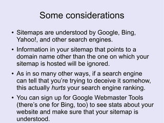 Some considerations
● Sitemaps are understood by Google, Bing,
Yahoo!, and other search engines.
● Information in your sitemap that points to a
domain name other than the one on which your
sitemap is hosted will be ignored.
● As in so many other ways, if a search engine
can tell that you’re trying to deceive it somehow,
this actually hurts your search engine ranking.
● You can sign up for Google Webmaster Tools
(there’s one for Bing, too) to see stats about your
website and make sure that your sitemap is
understood.
 