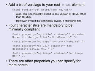 ● Add a bit of verbiage to your root <html> element:
<html prefix="og: http://ogp.me/ns#">
● Alas, this is technically invalid in any version of HTML other
than HTML5.
● However, even if it’s technically invalid, it still works fine.
● Four characteristics are mandatory to be
minimally compliant:
<meta property="og:title" content="Discussion
Notes for George Eliot's Middlemarch" />
<meta property="og:type" content="website" />
<meta property="og:url" content="[the
document’s actual URL]" />
<meta property="og:image" content="[an image
URL]" />
● There are other properties you can specify for
more control.
 