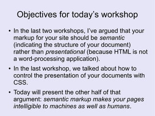 Objectives for today’s workshop
● In the last two workshops, I’ve argued that your
markup for your site should be semantic
(indicating the structure of your document)
rather than presentational (because HTML is not
a word-processing application).
● In the last workshop, we talked about how to
control the presentation of your documents with
CSS.
● Today will present the other half of that
argument: semantic markup makes your pages
intelligible to machines as well as humans.
 