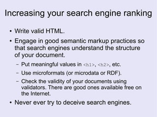 Increasing your search engine ranking
● Write valid HTML.
● Engage in good semantic markup practices so
that search engines understand the structure
of your document.
– Put meaningful values in <h1>, <h2>, etc.
– Use microformats (or microdata or RDF).
– Check the validity of your documents using
validators. There are good ones available free on
the Internet.
● Never ever try to deceive search engines.
 
