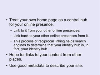 ● Treat your own home page as a central hub
for your online presence.
– Link to it from your other online presences.
– Link back to your other online presences from it.
– This process of reciprocal linking helps search
engines to determine that your identity hub is, in
fact, your identity hub.
● Hope for links to your content from other
places.
● Use good metadata to describe your site.
 