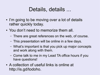 Details, details ...
● I’m going to be moving over a lot of details
rather quickly today.
● You don’t need to memorize them all.
– There are great references on the web, of course.
– This presentation will be online in a few days.
– What’s important is that you pick up major concepts
and work along with them.
– Come talk to me in my Lead TA office hours if you
have questions!
● A collection of useful links is online at
http://is.gd/todoho.
 