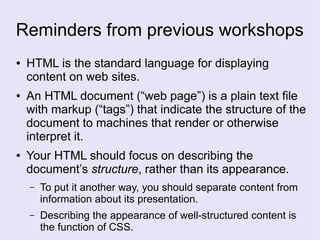 Reminders from previous workshops
● HTML is the standard language for displaying
content on web sites.
● An HTML document (“web page”) is a plain text file
with markup (“tags”) that indicate the structure of the
document to machines that render or otherwise
interpret it.
● Your HTML should focus on describing the
document’s structure, rather than its appearance.
– To put it another way, you should separate content from
information about its presentation.
– Describing the appearance of well-structured content is
the function of CSS.
 