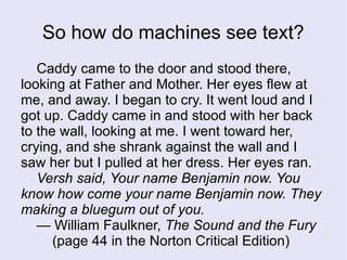 Caddy came to the door and stood there,
looking at Father and Mother. Her eyes flew at
me, and away. I began to cry. It went loud and I
got up. Caddy came in and stood with her back
to the wall, looking at me. I went toward her,
crying, and she shrank against the wall and I
saw her but I pulled at her dress. Her eyes ran.
Versh said, Your name Benjamin now. You
know how come your name Benjamin now. They
making a bluegum out of you.
— William Faulkner, The Sound and the Fury
(page 44 in the Norton Critical Edition)
So how do machines see text?
 
