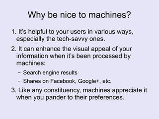 Why be nice to machines?
1. It’s helpful to your users in various ways,
especially the tech-savvy ones.
2. It can enhance the visual appeal of your
information when it’s been processed by
machines:
– Search engine results
– Shares on Facebook, Google+, etc.
3. Like any constituency, machines appreciate it
when you pander to their preferences.
 