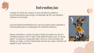 A Body Art (arte do corpo) é uma tendência artística
contemporânea que surgiu na década de 60, nos Estados
Unidos e na Europa.
Sua principal caraterística é o uso do corpo como suporte e
intervenção para a realização do trabalho artístico.
Dessa maneira, o corpo humano (seja do artista ou de um
modelo) passa a ser a “tela” (daí aproximação com a “body
paint”, ou pintura corporal), bem como o comunicador de
ideias, ou seja, o mais importante veículo em que o artista vai
explorar sua “obra viva”.
Introdução
 