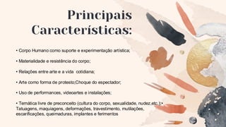 Principais
Características:
• Corpo Humano como suporte e experimentação artística;
• Materialidade e resistência do corpo;
• Relações entre arte e a vida cotidiana;
• Arte como forma de protesto;Choque do espectador;
• Uso de performances, videoartes e instalações;
• Temática livre de preconceito (cultura do corpo, sexualidade, nudez,etc.);•
Tatuagens, maquiagens, deformações, travestimento, mutilações,
escarificações, queimaduras, implantes e ferimentos
 