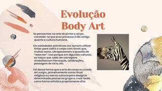 Evolução
Body Art
Se pensarmos na arte de pintar o corpo,
constata-se que esse processo é tão antigo
quanto a cultura humana.
Em sociedades primitivas era comum utilizar
tintas para cobrir o corpo com sinais que,
muitas vezes, ultrapassavam a questão de
“adornar”. Isso porque em algumas culturas,
os traços que cada um carregava
simbolizavamhierarquia, celebrações,
passagem de ciclo, etc.
Foi dessa forma que a arte do corpo ou abody
art surgiu, primeiramente como ritual
religioso ou marca cultural para designar
determinada pessoa no grupo e, mais tarde,
como forma artística propriamente dita.
 