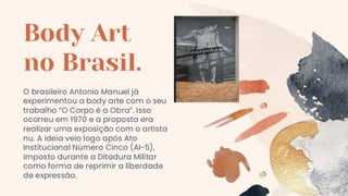 O brasileiro Antonio Manuel já
experimentou a body arte com o seu
trabalho “O Corpo é a Obra”. Isso
ocorreu em 1970 e a proposta era
realizar uma exposição com o artista
nu. A ideia veio logo após Ato
Institucional Número Cinco (AI-5),
imposto durante a Ditadura Militar
como forma de reprimir a liberdade
de expressão.
Body Art
no Brasil.
 