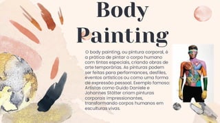 Body
Painting
O body painting, ou pintura corporal, é
a prática de pintar o corpo humano
com tintas especiais, criando obras de
arte temporárias. As pinturas podem
ser feitas para performances, desfiles,
eventos artísticos ou como uma forma
de expressão pessoal. Exemplo famoso:
Artistas como Guido Daniele e
Johannes Stötter criam pinturas
corporais impressionantes,
transformando corpos humanos em
esculturas vivas.
 