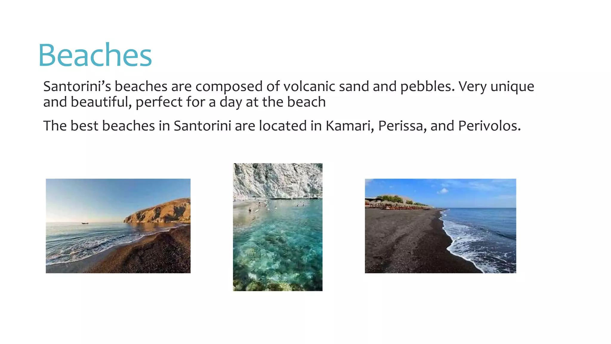 Beaches
Santorini’s beaches are composed of volcanic sand and pebbles. Very unique
and beautiful, perfect for a day at the beach
The best beaches in Santorini are located in Kamari, Perissa, and Perivolos.
 