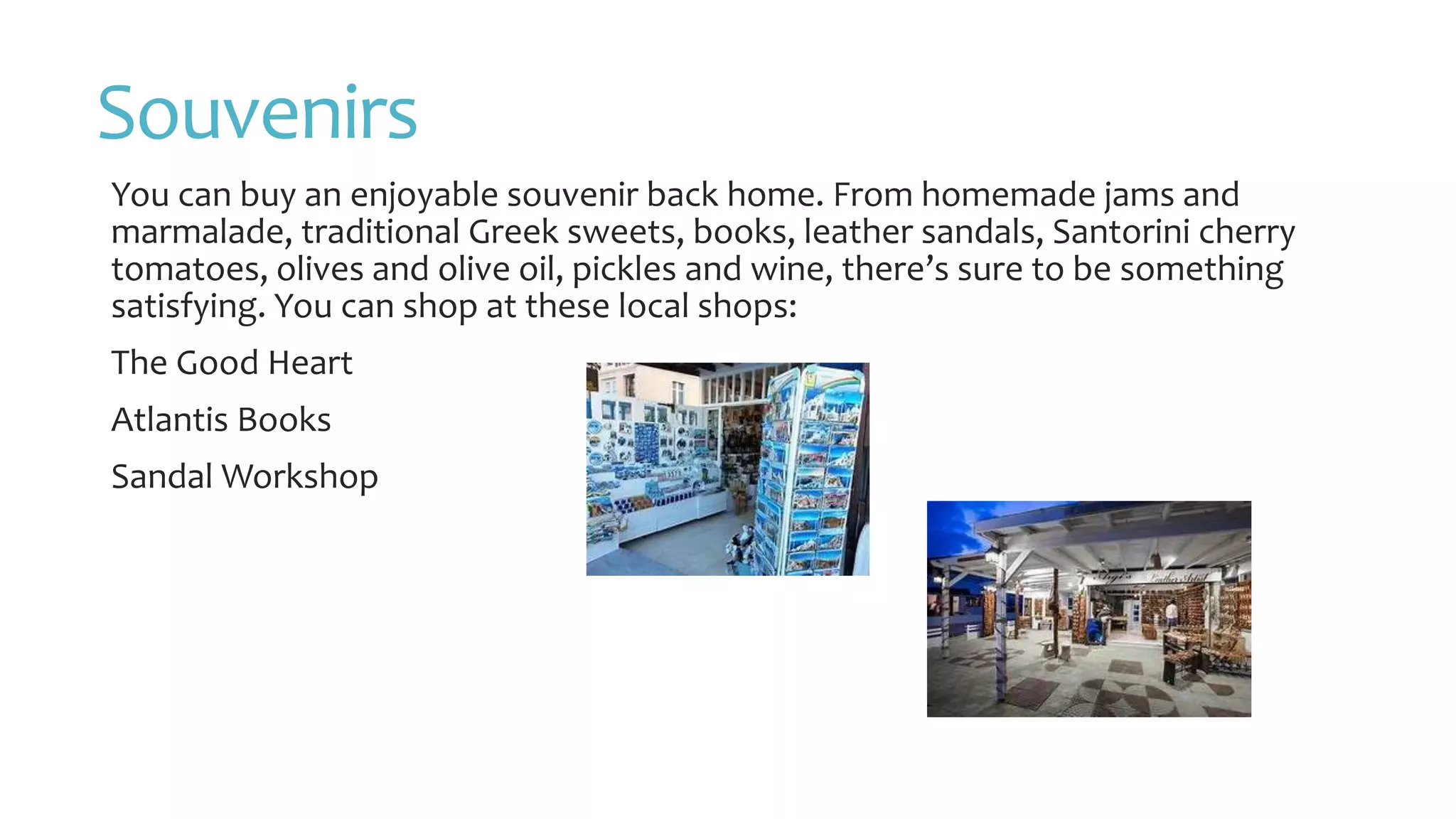 Souvenirs
You can buy an enjoyable souvenir back home. From homemade jams and
marmalade, traditional Greek sweets, books, leather sandals, Santorini cherry
tomatoes, olives and olive oil, pickles and wine, there’s sure to be something
satisfying. You can shop at these local shops:
The Good Heart
Atlantis Books
Sandal Workshop
 