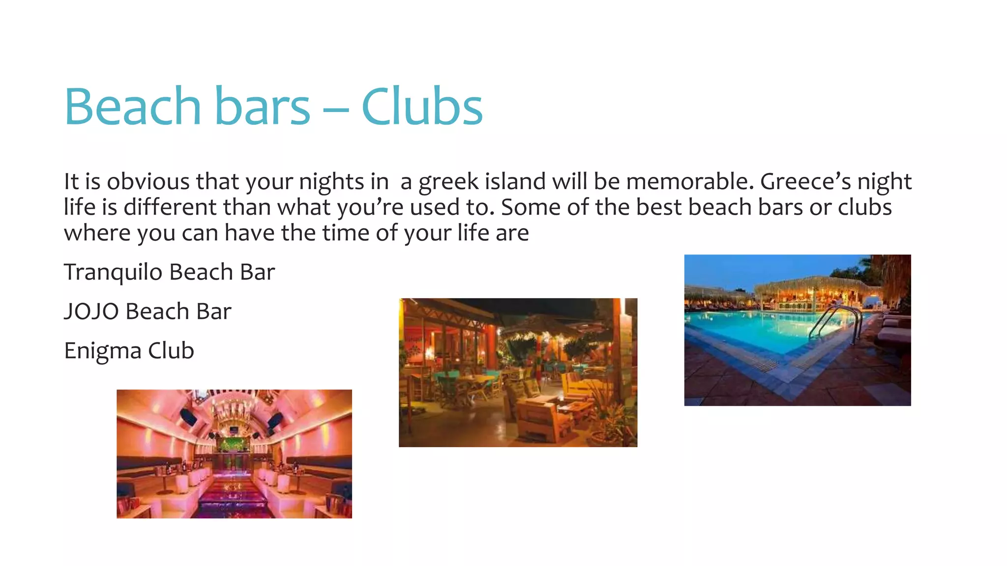 Beach bars – Clubs
It is obvious that your nights in a greek island will be memorable. Greece’s night
life is different than what you’re used to. Some of the best beach bars or clubs
where you can have the time of your life are
Tranquilo Beach Bar
JOJO Beach Bar
Enigma Club
 