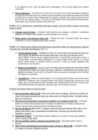 E eu rogarei ao Pai, e ele vos dará outro Consolador, a fim de que esteja para sempre
convosco!
c) Vento Impetuoso - O Espírito se movia como um vento com muita intensidade e potência
era algo que não dava para ser contido e era incontrolável, tão grande era poder do Espirito
de Deus que e movia sobre Pentecostes. E quando o Espirito vem sobre a pessoa e nos
enche com seu imenso poder, e isso nos foi concedido como cumprimento de promessa,
basta pedir que o Espirito de Deus virá sobre nós.
3) Atos v.3: E apareceram, distribuídas entre eles, línguas, como de fogo, e pousou uma sobre
cada um deles.
a) Línguas como de fogo - o Espírito Santo permitiu que aqueles o pediram e receberam
falassem em línguas para testificar a presença Dele em sua vida.
b) Basta pedir e ele pousara sobre nós - Depois de sentir o Espírito Santo, Ele estava
conferindo um reino chegando para fazer morada.
4) Atos v.4: Todos ficaram cheios do Espírito Santo e passaram a falar em outras línguas, segundo
o Espírito lhes concedia que falassem. Atos v.4
a) Cheios Espírito Santo - Significou o início do cumprimento da promessa de Deus em
Joel 2.28,29, de derramar seu Espírito sobre todo o seu povo nos tempos do fim.
Joel 2 28-29: E há de ser que, depois derramarei o meu Espírito sobre toda a carne, e
vossos filhos e vossas filhas profetizarão, os vossos velhos terão sonhos, os vossos
jovens terão visões. E também sobre os servos e sobre as servas naqueles dias
derramarei o meu Espírito.
b) Batismo com Espirito – Jesus é quem nos batiza para que fiquemos mais íntimos D'Ele
e possamos ter maior comunhão com Deus, sabendo e conhecendo sua vontade que é
ganhar as almas. É ser imerso no Espírito Santo ao ponto de conceder o dom de falar
em línguas ou profetizar.
c) A Evidência - O falar em outras línguas é um sinal da parte de Deus aos homens para
evidenciar o batismo com o Espírito Santo. Pois DEUS, quando fala conosco em uma
língua que não entendemos está querendo que saibamos que ELE está conosco, que
ELE está querendo nos abençoar, que ELE quer se comunicar conosco.
5) Ações do Espírito Santo na vida do crente:
1. Ele nós dá Amor (II Co 13.13) - Deus uniu vários povos na Igreja, através do sacrifício de
Jesus Cristo pelos pecados de todos nós, pela união com Espírito Santo. O Espírito Santo
age com muito amor
2. Ele convence do pecado e nos guia no caminho na verdade (Jo 16.7-13) – O Espirito
Santo nos revela tudo que precisa ser mudado e no direciona em todas a situações de
nossas vida para que possamos fazer a vontade de Deus.
3. Ele nos dá Alegria (Rm 14.17) - A alegria proporcionada pelo Espírito Santo não é uma
alegria descritível e nem conquistável humanamente, mas algo que trás paz interior,
felicidade e regozijo.
4. Edificação Própria - "O que fala em língua edifica-se a si mesmo, mas o que profetiza
edifica a igreja."(I Co 14:4)
5. Ele nos santifica contra a natureza carnal (IITs 2.13) – Nos deixa alerta contra o
pecado.
6. Abre nosso entendimento para compreender a Palavra (IITm 3.16) - O Espírito Santo
é o revela e o ensina a Palavra de Deus.
 