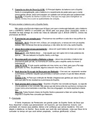 7. Capacita na obra de Deus (Lc 4.18) - O Principal objetivo do batismo com o Espírito
Santo é a evangelização, pois o batismo é o revestimento de poder para que o crente
possa ganhar almas, seria como equipar um soldado com armas para que pudesse lutar.
(Lc 4.18): O Espírito do Senhor é sobre mim, Pois que me ungiu para evangelizar os
pobres. Enviou-me a curar os quebrantados de coração,
6) Como receber o batismo com o Espírito Santo.
Não existe uma fórmula mágica que irá fazer com que o crente seja batizado, pois o batismo
com o ESPÍRITO SANTO é concedido por DEUS pela sua graça (favor imerecido), sendo o
resultado da total entrega do crente nas mãos do batizador que é JESUS CRISTO, crendo nas
promessas de DEUS.
1. É preciso ter um coração puro – Precisamos nos santificar a cada dia e nos purificar do
Pecado.
Salmos51. 10-11: Cria em mim, ó Deus, um coração puro, e renova em mim um espírito
estável. Não me lances fora da tua presença, e não retire de mim o teu santo Espírito.
2. Jesus deve estar emseu pensamento – Jesus em quem batiza ele deve ser o alvo de
seu pensamento.
Mateus3.11: João Batista disse: … mas aquele que vem após mim é mais poderoso do
que eu … ele vos batizará no Espírito Santo, e em fogo.
3. Devemos pedir em oração o Batismo a Jesus – Jesus nos prometeu o batismo lgo
precisamos pedir por ele, no momento em oramos, pois o espirito santo ira mover o
sobrenatural.
João 14 13-14: “E tudo quanto pedirdes em meu nome, eu o farei, para que o Pai seja
glorificado no Filho. Se pedirdes alguma coisa em meu nome, eu o farei”.
4. Você deve ter Fé no agir de Deus para ser Batizado – Crer sem ver, esperando receber
a promessa, confiando naquele que prometeu e sempre cumpre. E que ele falara através
de nós.
Gálatas 3.14: 14 Para que a bênção de Abraão chegasse aos gentios por Jesus Cristo, e
para que pela fé nós recebamos a promessa do Espírito.
5. Você precisa abrir a boca e falar - Quando o Espírito nos concede as línguas, ou seja ele
cria as palavras e nos concede. Não pense que ele toma conta da sua boca e começa a te
mexer como uma marionete e você fala. Ele cria a linguagem na mente espiritual e basta
falar.
Atos 2.4: Todos ficaram cheios do Espírito Santo e passaram a falar em outras línguas,
segundo o Espírito lhes concedia que falassem.
7 – Conclusão
O Vento Impetuoso de Pentecoste era grande poder do Espírito Santo de Deus que
ficou disponível a todos que perseverarem em buscá-lo, por isso devemos incluí-lo com
prioridade em nossos seus pedidos diários e ter confiança que vamos recebê-lo. Ore com
alegria e deleite-se no Senhor. Nuca duvide que você não será batizado, creia que Deus irá te
conceder no tempo em que você estiver preparado, continue glorificando a Deus.
 