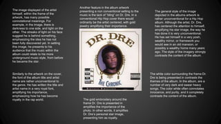 The general style of the image
depicted in the albums artwork is
rather unconventional for a Hip Hop
album. Although the artist, Dr. Dre,
has centered the attention to himself,
amplifying his star image, the way he
has done it is very unconventional.
He has set himself in a very posh,
wealthy mirror, or framework you
would see in an old mansion, or
possibly a wealthy home many years
ago. The style of the imagery strongly
contrasts the content of the album.
The image displayed of the artist
himself, within the frame of the
artwork, has many possible
connotational meanings. For
example, in the image, there is
darkness to one side, and light on the
other. The streaks of light on his face
suggest he is behind something,
emphasizing the idea he has not
been fully discovered yet. In setting
this image, he presents to his
audience that the music within the
album could relate to his more
underground music style, from before
he became the star.
The white color surrounding the frame Dr.
Dre is being presented in contrasts the
themes of the album. In the album, are a
number of very dark and swear heavy
songs. The color white often connotates
innocence, and purity, and it completely
contrasts the content of the album.
Similarly to the artwork on the cover,
the font of the album title and artist
name are rather unconventional to
the genre. He has written the title and
artist name in a very royal font,
amplifying his importance,
emphasizing how he has become
royalty in the rap world. The gold embroidery around the
frame Dr. Dre is presented in
amplifies the importance of the
photo. In other words, it amplifies
Dr. Dre’s personal star image,
presenting him as royalty.
Another feature in the album artwork
presenting a non conventional setting to the
music is the lack of “bling” on Dr. Dre. In a
conventional Hip Hop cover there would
ordinarily be the artist centered, with gold
jewelry amplifying their importance.
 