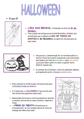 • O que é?
• O DIA DAS BRUXAS, é festejado na noite de 31 de
Outubro.
• Teve origem nos antigos povos da Grã-Bretanha e Irlanda, que
acreditavam que a véspera do DIA DE TODOS OS
SANTOS (1 de Novembro), os espíritos voltavam para as
suas casas.
• Aos poucos, a comemoração foi-se tornando pública e
muitos rituais de bruxaria começaram a ser praticados,
mas sempre em tons de brincadeira, como adivinhas e
jogos para saber quem iria casar ou ganhar muito
dinheiro naquele ano...
• O costume de se festejar a data foi ganhando adeptos,
principalmente entre crianças e adolescentes.
• Este costume foi então levado, há muitos anos para
os Estados Unidos da América.
• E, é assim que, o HALLOWEEN é, hoje em dia uma
das festas mais populares deste país.
• Mascarados de bruxas e outros pormenores, meninas
e meninos, percorrem as casas vizinhas e repetem a
frase:
• - «TRICK OU TREAT?» (travessuras ou
brincadeiras?), no fim recebem doces em troca do
sossego dos donos das casas...