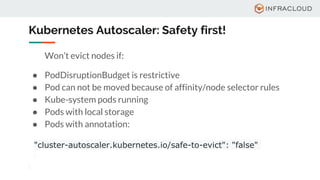 Kubernetes Autoscaler: Safety first!
Won’t evict nodes if:
● PodDisruptionBudget is restrictive
● Pod can not be moved because of affinity/node selector rules
● Kube-system pods running
● Pods with local storage
● Pods with annotation:
"cluster-autoscaler.kubernetes.io/safe-to-evict": "false"
 