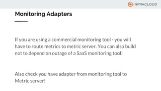 Monitoring Adapters
If you are using a commercial monitoring tool - you will
have to route metrics to metric server. You can also build
not to depend on outage of a SaaS monitoring tool!
Also check you have adapter from monitoring tool to
Metric server!
 