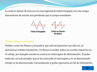 La onda en diente de sierra es un caso especial de señal triangular con una rampa
descendente de mucha mas pendiente que la rampa ascendente
Pulsos y flancos ó escalones
Señales, como los flancos y los pulsos, que solo se presentan una sola vez, se
denominan señales transitorias. Un flanco ó escalón indica un cambio repentino en
el voltaje, por ejemplo cuando se conecta un interruptor de alimentación. El pulso
indicaría, en este ejemplo, que se ha conectado el interruptor y en un determinado
tiempo se ha desconectado. Generalmente el pulso representa un bit de información
 
