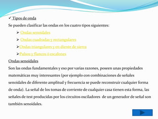  Tipos de onda
Se pueden clasificar las ondas en los cuatro tipos siguientes:
 Ondas senoidales
 Ondas cuadradas y rectangulares
Ondas triangulares y en diente de sierra
Pulsos y flancos ó escalones
Ondas senoidales
Son las ondas fundamentales y eso por varias razones, poseen unas propiedades
matemáticas muy interesantes (por ejemplo con combinaciones de señales
senoidales de diferente amplitud y frecuencia se puede reconstruir cualquier forma
de onda). La señal de los tomas de corriente de cualquier casa tienen esta forma, las
señales de test producidas por los circuitos osciladores de un generador de señal son
también senoidales.
 