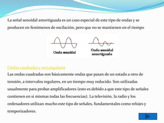 La señal senoidal amortiguada es un caso especial de este tipo de ondas y se
producen en fenómenos de oscilación, pero que no se mantienen en el tiempo
Ondas cuadradas y rectangulares
Las ondas cuadradas son básicamente ondas que pasan de un estado a otro de
tensión, a intervalos regulares, en un tiempo muy reducido. Son utilizadas
usualmente para probar amplificadores (esto es debido a que este tipo de señales
contienen en si mismas todas las frecuencias). La televisión, la radio y los
ordenadores utilizan mucho este tipo de señales, fundamentales como relojes y
temporizadores.
 
