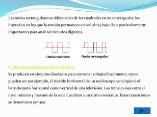 Las ondas rectangulares se diferencian de las cuadradas en no tener iguales los
intervalos en los que la tensión permanece a nivel alto y bajo. Son particularmente
importantes para analizar circuitos digitales.
Ondas triangulares y en diente de sierra
Se producen en circuitos diseñados para controlar voltajes linealmente, como
pueden ser por ejemplo, el barrido horizontal de un osciloscopio analógico ó el
barrido tanto horizontal como vertical de una televisión. Las transiciones entre el
nivel mínimo y máximo de la señal cambian a un ritmo constante. Estas transiciones
se denominan rampas.
 