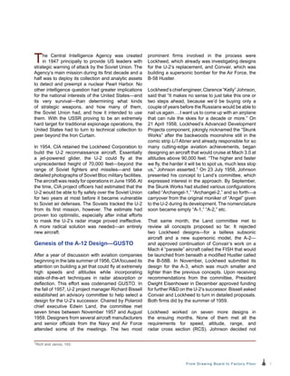 1From Drawing Board to Factory Floor
The Central Intelligence Agency was created
in 1947 principally to provide US leaders with
strategic warning of attack by the Soviet Union. The
Agency’s main mission during its first decade and a
half was to deploy its collection and analytic assets
to detect and preempt a nuclear Pearl Harbor. No
other intelligence question had greater implications
for the national interests of the United States—and
its very survival—than determining what kinds
of strategic weapons, and how many of them,
the Soviet Union had, and how it intended to use
them. With the USSR proving to be an extremely
hard target for traditional espionage operations, the
United States had to turn to technical collection to
peer beyond the Iron Curtain.
In 1954, CIA retained the Lockheed Corporation to
build the U-2 reconnaissance aircraft. Essentially
a jet-powered glider, the U-2 could fly at the
unprecedented height of 70,000 feet—beyond the
range of Soviet fighters and missiles—and take
detailed photographs of Soviet Bloc military facilities.
The aircraft was ready for operations in June 1956.At
the time, CIA project officers had estimated that the
U-2 would be able to fly safely over the Soviet Union
for two years at most before it became vulnerable
to Soviet air defenses. The Soviets tracked the U‑2
from its first mission, however. The estimate had
proven too optimistic, especially after initial efforts
to mask the U-2’s radar image proved ineffective.
A more radical solution was needed—an entirely
new aircraft.
Genesis of the A-12 Design—GUSTO
After a year of discussion with aviation companies
beginning in the late summer of 1956, CIAfocused its
attention on building a jet that could fly at extremely
high speeds and altitudes while incorporating
state-of-the-art techniques in radar absorption or
deflection. This effort was codenamed GUSTO. In
the fall of 1957, U-2 project manager Richard Bissell
established an advisory committee to help select a
design for the U-2’s successor. Chaired by Polaroid
chief executive Edwin Land, the committee met
seven times between November 1957 and August
1959. Designers from several aircraft manufacturers
and senior officials from the Navy and Air Force
attended some of the meetings. The two most
prominent firms involved in the process were
Lockheed, which already was investigating designs
for the U-2’s replacement, and Convair, which was
building a supersonic bomber for the Air Force, the
B-58 Hustler.
Lockheed’schiefengineer,Clarence“Kelly”Johnson,
said that “It makes no sense to just take this one or
two steps ahead, because we’d be buying only a
couple of years before the Russians would be able to
nail us again….I want us to come up with an airplane
that can rule the skies for a decade or more.” On
21 April 1958, Lockheed’s Advanced Development
Projects component, jokingly nicknamed the “Skunk
Works” after the backwoods moonshine still in the
comic strip Li’l Abner and already responsible for so
many cutting-edge aviation achievements, began
designing an aircraft that would cruise at Mach 3.0 at
altitudes above 90,000 feet. “The higher and faster
we fly, the harder it will be to spot us, much less stop
us,” Johnson asserted.1 On 23 July 1958, Johnson
presented his concept to Land’s committee, which
expressed interest in the approach. By September,
the Skunk Works had studied various configurations
called “Archangel-1,” “Archangel-2,” and so forth—a
carryover from the original moniker of “Angel” given
to the U-2 during its development. The nomenclature
soon became simply “A-1,” “A-2,” etc.
That same month, the Land committee met to
review all concepts proposed so far. It rejected
two Lockheed designs—for a tailless subsonic
aircraft and a new supersonic model, the A-2—
and approved continuation of Convair’s work on a
Mach 4 “parasite” aircraft called the FISH that would
be launched from beneath a modified Hustler called
the B-58B. In November, Lockheed submitted its
design for the A-3, which was much smaller and
lighter than the previous concepts. Upon receiving
recommendations from the committee, President
Dwight Eisenhower in December approved funding
for further R&D on the U-2’s successor. Bissell asked
Convair and Lockheed to turn in detailed proposals.
Both firms did by the summer of 1959.
Lockheed worked on seven more designs in
the ensuing months. None of them met all the
requirements for speed, altitude, range, and
radar cross section (RCS). Johnson decided not
1Rich and Janos, 193.
 
