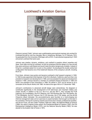 Clarence Leonard “Kelly” Johnson was a pathbreaking aeronautical engineer who worked for
Lockheed Aircraft for over four decades. Born in Ishpeming, Michigan, on 27 February 1910,
he graduated from the University of Michigan with an M.S. in aeronautical engineering in 1933
and joined Lockheed that same year.
Johnson was creative, dynamic, ambitious, and unafraid to question others’ expertise and
ideas. Soon after arriving at Lockheed, he told his employers that the design of a new aircraft
they were working on was flawed and would make the plane dangerously unstable. Instead of
firing him, Lockheed asked him to work on the problem. He developed the double vertical tail
configuration that became one of the trademark features of the company’s aircraft, including
the A-12.
From there, Johnson rose quickly and became Lockheed’s chief research engineer in 1938.
In 1952 he was appointed chief engineer of the firm’s Burbank, California, plant and then vice
president of research and development in 1956, and vice president for advanced development
projects in 1958. Johnson became a member of Lockheed’s Board of Directors in 1964 and
senior vice president of the corporation in 1969. He retired in 1975, but he served on as a
consultant at the Skunk Works until 1980. He died at the age of 80 on 21 December 1990.
Johnson’s contributions to advanced aircraft design were extraordinary. He designed or
contributed significantly to the development of 40 well-known and important military and
civilian aircraft. In addition to the U-2, the A-12, and the SR-71, they included the P-38
Lightning, the Constellation, the PV-2 Neptune, the F-80 Shooting Star, the F-94 Starfire, the
F-104 Starfighter, the B-37 Ventura, the C-130 Hercules, the C-140 Jetstar, and the AH-56
Cheyenne attack helicopter. His accomplishments were founded on a hard-charging but
informal management style and an openness to experimentation that brought out the best in
his coworkers. Among his numerous awards and honors from industry, professional societies,
and the Air Force, are two Collier Trophies (1959 and 1964), the National Medal of Science
(1966), the nation’s highest civilian award, the Presidential Medal of Freedom (1967), the CIA
Distinguished Intelligence Medal (1975), and the National Security Medal (1983). He was
elected to the Aviation Hall of Fame in 1974.
Lockheed’s Aviation Genius
 