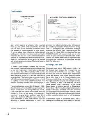 6
after, which required a full-scale, pylon-mounted
mock-up, and further wind tunnel tests, the A-12
took on more of its distinctive cobra-like shape
that allowed for better dispersion of radar pulses.
To further reduce those reflections, the two canted
rudders were fabricated from laminated nonmetallic
materials—the first time such substances had been
used for an important part of an aircraft’s structure.
(Later on, the production aircraft would be painted
with a radar-absorbent coating of ferrite particles in
a plastic binder.)
To Bissell’s great distress, however, the changes
also reduced the aircraft’s performance below what
he had told the president it could achieve. Johnson
had to reduce the A-12’s weight by 1,000 pounds
and increase its fuel load by 2,000 pounds so it could
reach the target altitude of 91,000 feet. He noted in
his project log: “We have no performance margins
left; so this project, instead of being 10 times as hard
as anything we have done, is 12 times as hard. This
matches the design number, and is obviously right.”4
These modifications worked. On 26 January 1960,
Bissell notified Johnson that CIA was authorizing the
design, construction, and testing of the new aircraft.
Four days later the official word came, and the
contract for 12 A-12s was signed on 11 February.
Lockheed’s original price quotation was $96.6
million, but technical difficulties soon made that
figure impossible to meet. CIA included a clause
providing for periodic reevaluation of costs. That
provision had to be invoked a number of times over
the next five years as the A-12’s price rose rapidly.
With U-2 overflights of the Soviet Union no longer
possible after Francis Gary Powers’s aircraft was
shot down on 1 May 1960, the reliability of the new
CORONA satellite still undetermined, and no other
aerial or space vehicle considered feasible for the
mission, US leaders were willing to pay handsomely
to collect vital intelligence on America’s principal
Cold War adversary.
Finding a Test Site
Lockheed could not do R&D work on the A-12 at
its Burbank plant because the runway there was
too short and the facility was too public. Ideally,
the test site would be remote from metropolitan
areas and aviation flight routes, easily accessible
by air, fairly close to an Air Force installation, able
to accommodate large numbers of personnel, and
have good weather all year, fuel storage facilities,
and a runway at least 8,000 feet long. No such
place existed. After considering 10 Air Force
bases slated for closing, as well as Edwards Air
Force Base in California, Bissell picked a secluded
facility in Nevada. It lacked adequate personnel
accommodations and fuel storage, and its runway
was too short, but security conditions were optimal,
and the needed structures could be built fairly easily.
Construction began in September 1960, with a
weekly air shuttle ferrying work crews from Burbank
The Finalists
4Johnson, “Archangel Log,” 20.
 